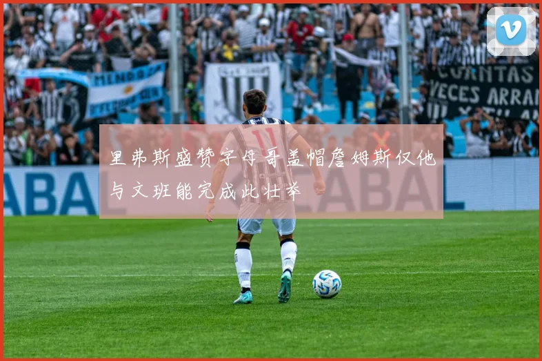 里弗斯盛赞字母哥盖帽詹姆斯仅他与文班能完成此壮举