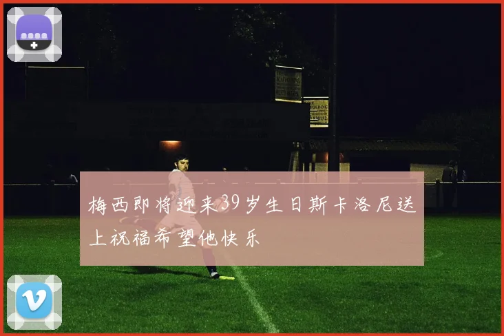 梅西即将迎来39岁生日斯卡洛尼送上祝福希望他快乐