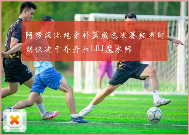 阿努诺比绝杀补篮成总决赛经典时刻仅次于乔丹和LBJ魔术师