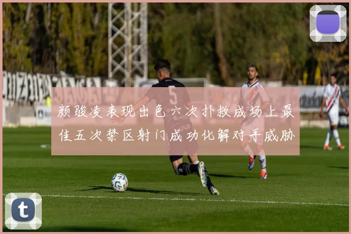 颜骏凌表现出色六次扑救成场上最佳五次禁区射门成功化解对手威胁