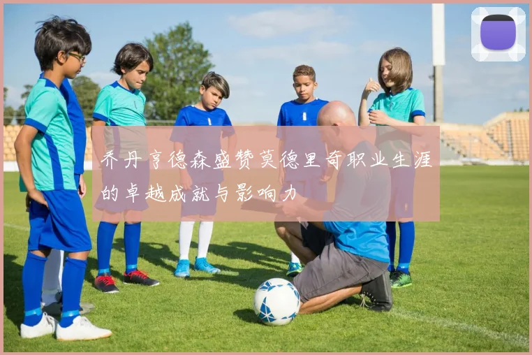 乔丹亨德森盛赞莫德里奇职业生涯的卓越成就与影响力