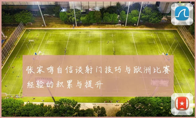张家鸣自信谈射门技巧与欧洲比赛经验的积累与提升