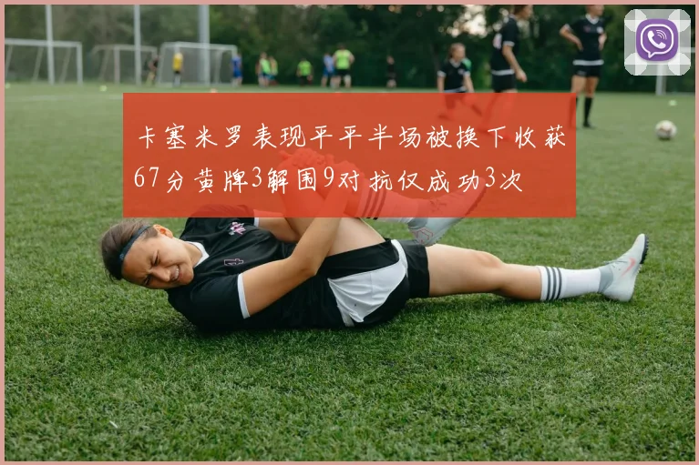 卡塞米罗表现平平半场被换下收获67分黄牌3解围9对抗仅成功3次