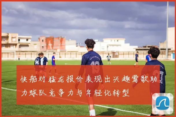 快船对猛龙报价表现出兴趣莺歌助力球队竞争力与年轻化转型