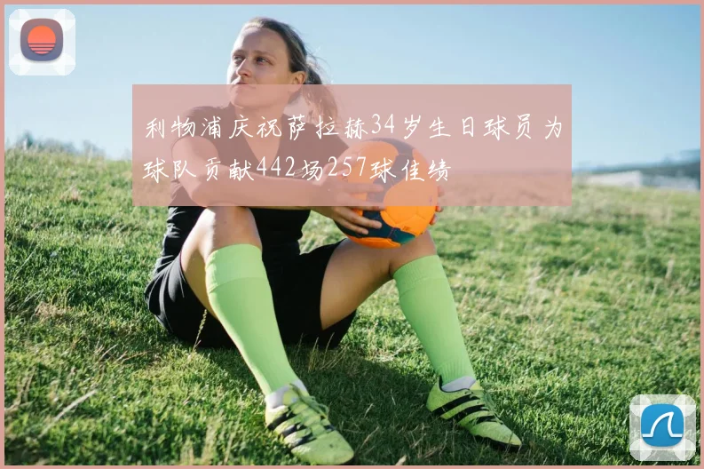 利物浦庆祝萨拉赫34岁生日球员为球队贡献442场257球佳绩