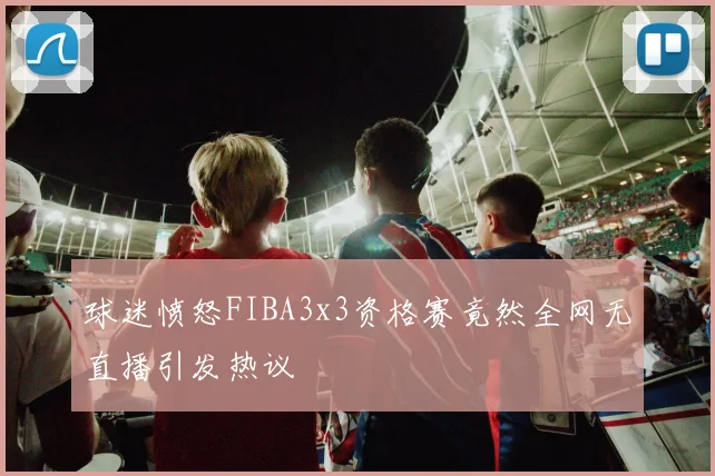 球迷愤怒FIBA3x3资格赛竟然全网无直播引发热议