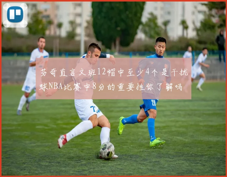 芬奇直言文班12帽中至少4个是干扰球NBA比赛中8分的重要性你了解吗