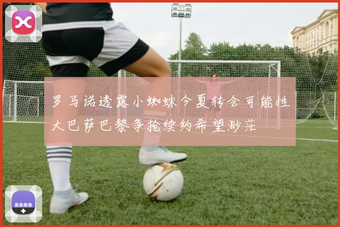 罗马诺透露小蜘蛛今夏转会可能性大巴萨巴黎争抢续约希望渺茫