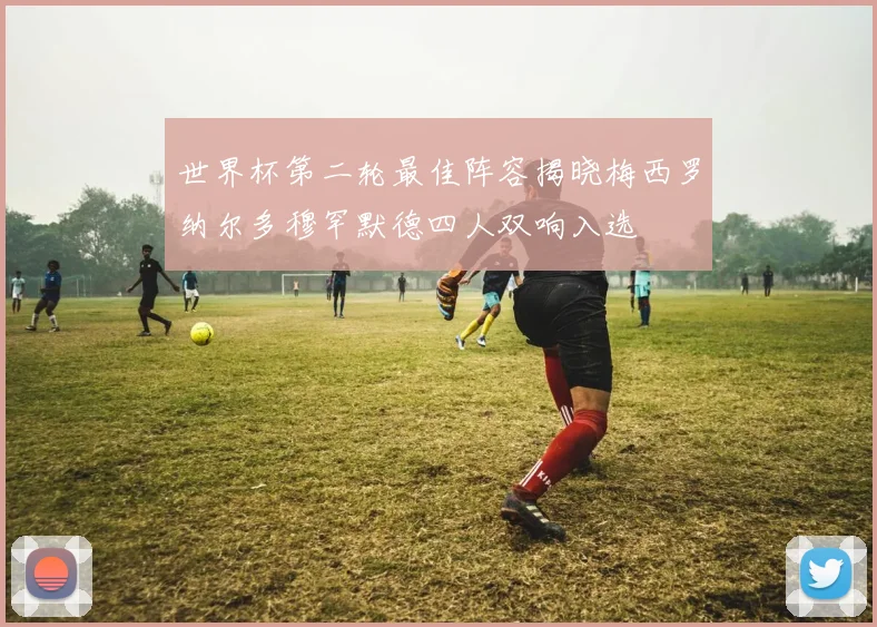 世界杯第二轮最佳阵容揭晓梅西罗纳尔多穆罕默德四人双响入选
