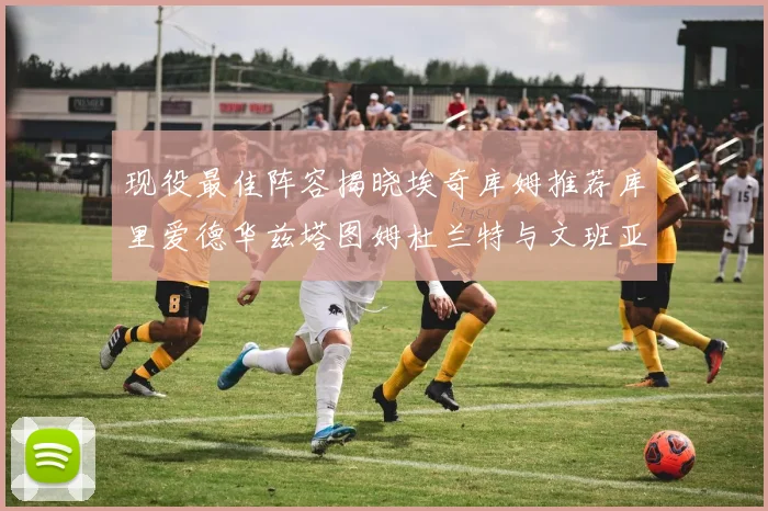 现役最佳阵容揭晓埃奇库姆推荐库里爱德华兹塔图姆杜兰特与文班亚马