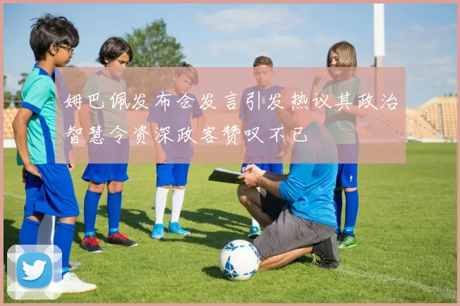 姆巴佩发布会发言引发热议其政治智慧令资深政客赞叹不已