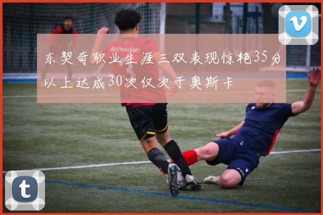 东契奇职业生涯三双表现惊艳35分以上达成30次仅次于奥斯卡