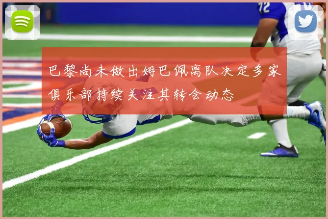 巴黎尚未做出姆巴佩离队决定多家俱乐部持续关注其转会动态