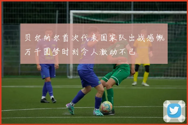 贝尔纳尔首次代表国家队出战感慨万千圆梦时刻令人激动不已