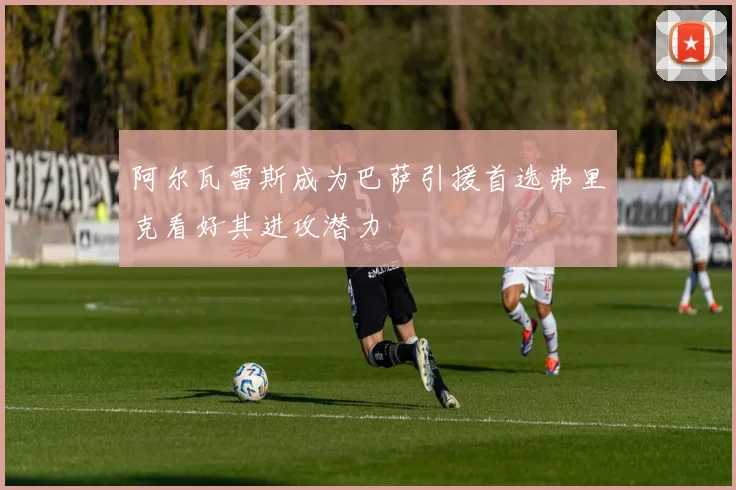 阿尔瓦雷斯成为巴萨引援首选弗里克看好其进攻潜力