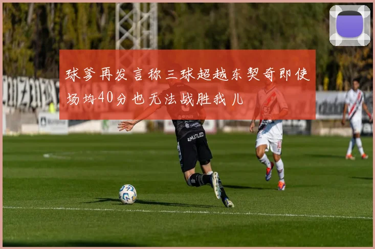 球爹再发言称三球超越东契奇即使场均40分也无法战胜我儿