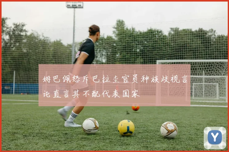 姆巴佩怒斥巴拉圭官员种族歧视言论直言其不配代表国家
