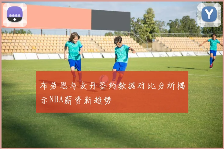 布劳恩与麦丹签约数据对比分析揭示NBA薪资新趋势